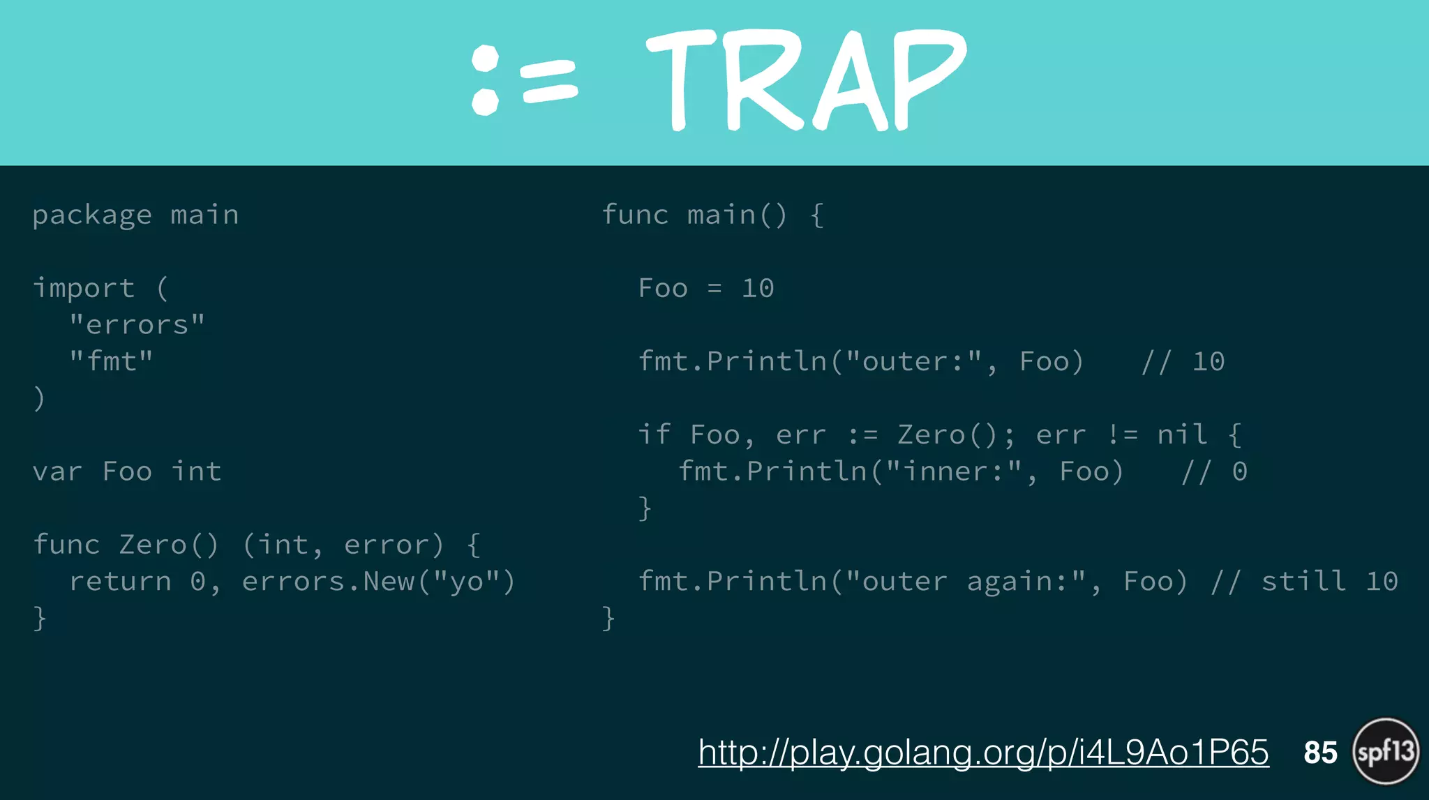 package main
!
import (
"errors"
"fmt"
)
!
var Foo int
!
func Zero() (int, error) {
return 0, errors.New("yo")
}
!
!
func main() {
!
Foo = 10
!
fmt.Println("outer:", Foo) // 10
!
if Foo, err := Zero(); err != nil {
fmt.Println("inner:", Foo) // 0
}
!
fmt.Println("outer again:", Foo) // still 10
}
:=  Trap
85http://play.golang.org/p/i4L9Ao1P65
 