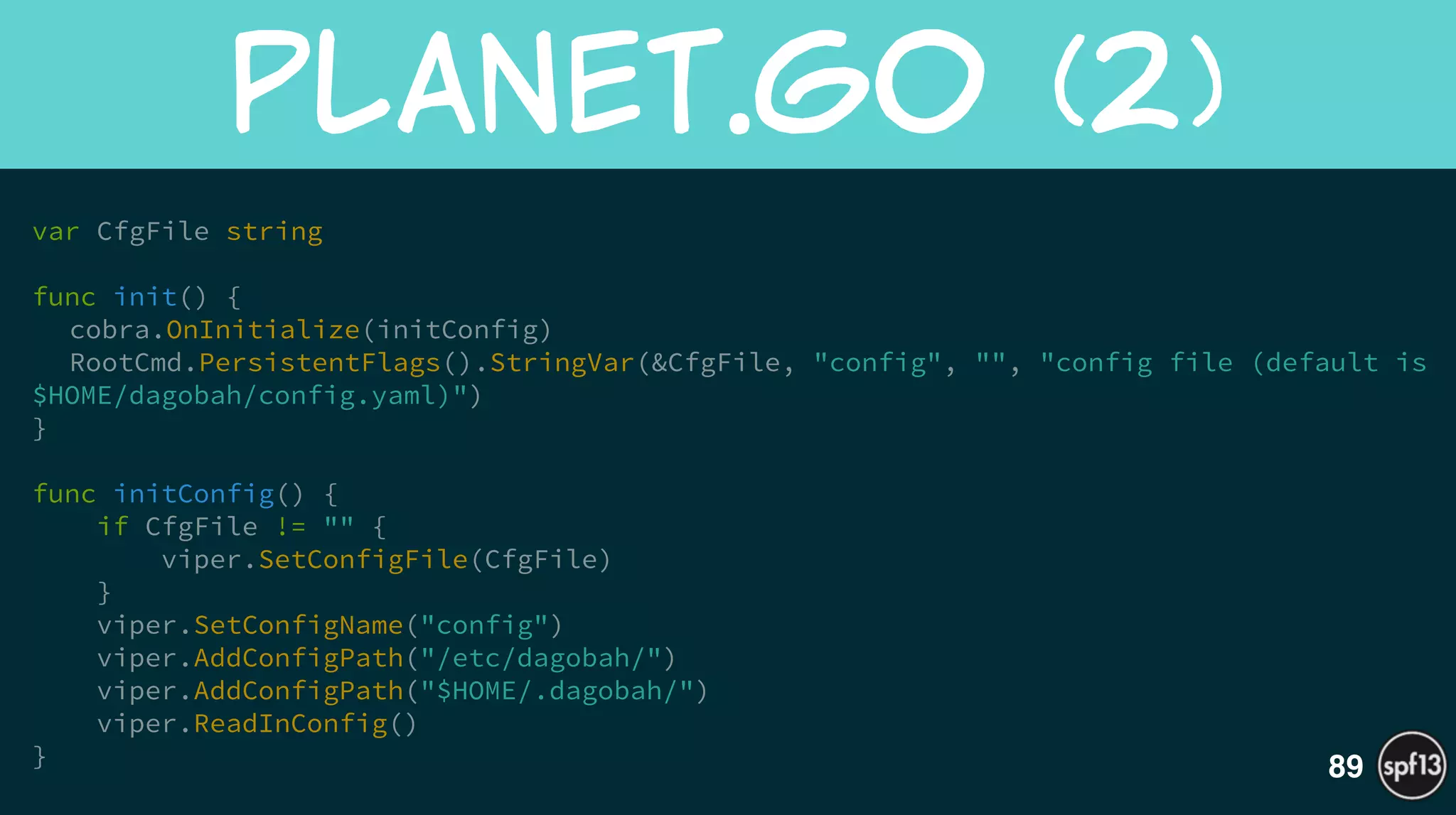 var CfgFile string
!
func init() {
cobra.OnInitialize(initConfig) 
RootCmd.PersistentFlags().StringVar(&CfgFile, "config", "", "config file (default is
$HOME/dagobah/config.yaml)")
}
!
func initConfig() {
if CfgFile != "" {
viper.SetConfigFile(CfgFile)
}
viper.SetConfigName("config")
viper.AddConfigPath("/etc/dagobah/")
viper.AddConfigPath("$HOME/.dagobah/")
viper.ReadInConfig()
}
planet.go  (2)
89
 