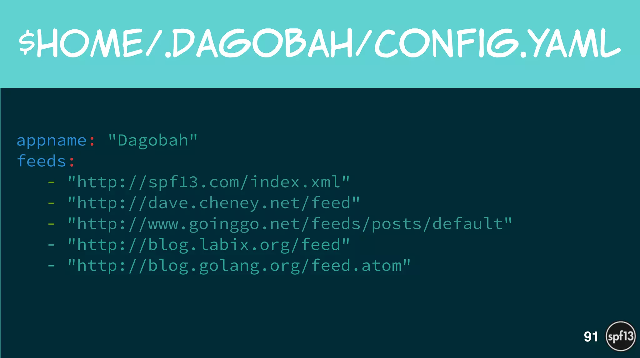 appname: "Dagobah"
feeds:
- "http://spf13.com/index.xml"
- "http://dave.cheney.net/feed"
- "http://www.goinggo.net/feeds/posts/default"
- "http://blog.labix.org/feed"
- "http://blog.golang.org/feed.atom"
!
$HOME/.dagobah/config.yaml
91
 