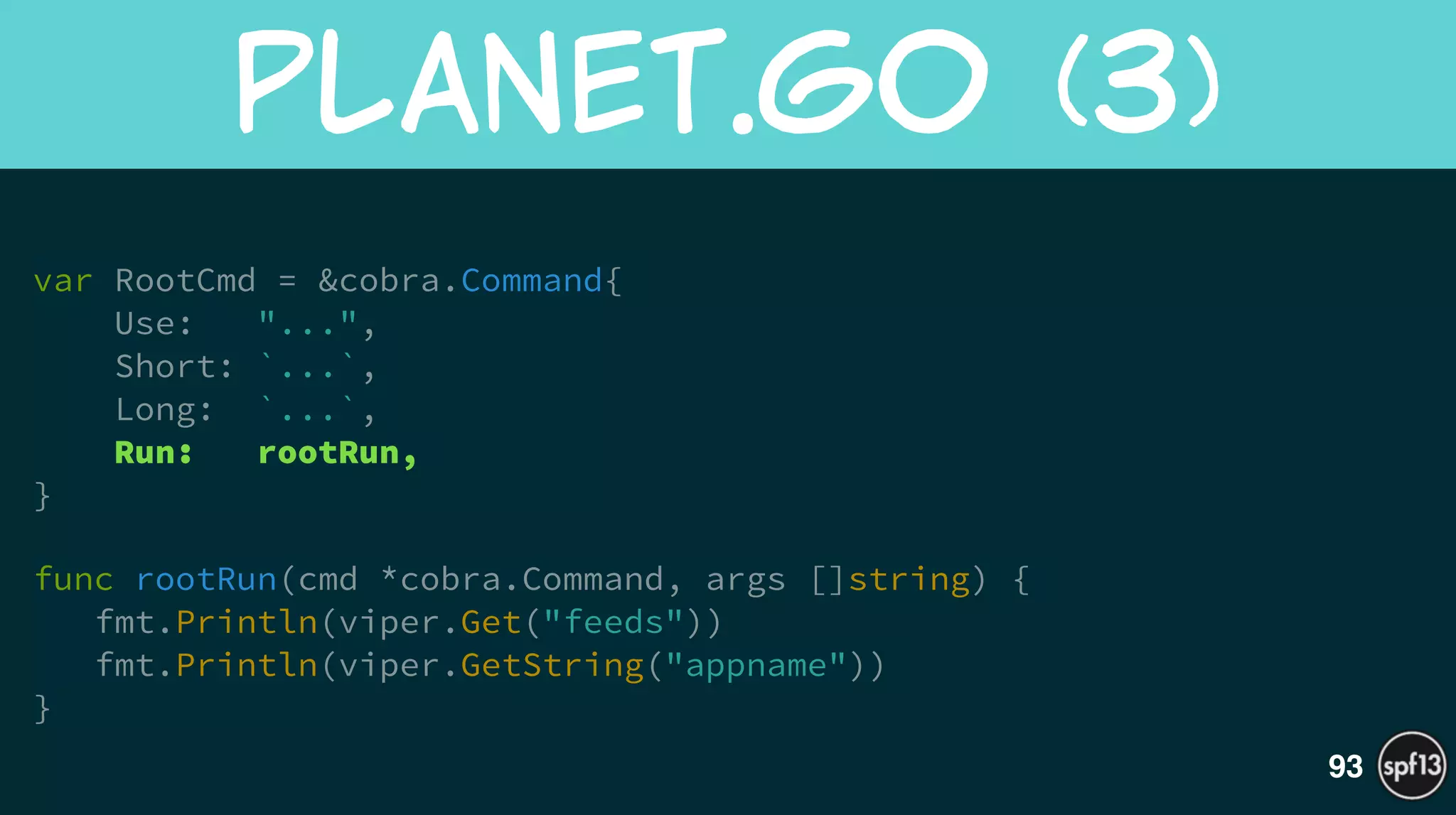 var RootCmd = &cobra.Command{
Use: "...",
Short: `...`,
Long: `...`,
Run: rootRun,
}
!
func rootRun(cmd *cobra.Command, args []string) {
fmt.Println(viper.Get("feeds"))
fmt.Println(viper.GetString("appname"))
}
planet.go  (3)
93
 