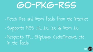 go-pkg-rss
•Fetch Rss and Atom feeds from the internet
•Supports RSS .92, 1.0, 2.0 & Atom 1.0
•Respects TTL, SkipDays, CacheTimeout, etc
in the feeds
101
 