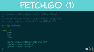 // Copyright © 2014 Steve Francia <spf@spf13.com>.
//
// Use of this source code is governed by an Apache2
// license that can be found in the LICENSE file.
!
package commands
!
import (
"fmt"
"os"
"time"
!
rss "github.com/jteeuwen/go-pkg-rss"
"github.com/spf13/cobra"
"github.com/spf13/viper"
)
Fetch.Go  (1)
105
 