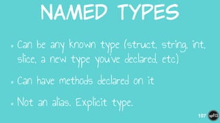 Named  Types
•Can be any known type (struct, string, int,
slice, a new type you’ve declared, etc)
•Can have methods declared on it
•Not an alias. Explicit type.
107
 