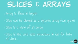 Slices  &  arrays
•Array is fixed in length
•Slice can be viewed as a dynamic array (can grow)
•Slice is a view of an array
•Slice is the core data structure in Go for lists
of data 108
 