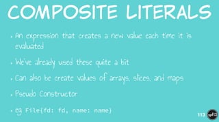 Composite  Literals
•An expression that creates a new value each time it is
evaluated
•We’ve already used these quite a bit
•Can also be create values of arrays, slices, and maps
•Pseudo Constructor
•eg File{fd: fd, name: name}
113
 