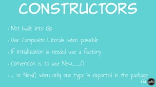 Constructors
•Not built into Go
•Use Composite Literals when possible
•If initialization is needed use a factory
•Convention is to use New___()
•… or New() when only one type is exported in the package
114
 