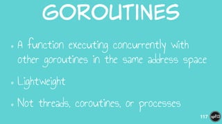 GoRoutines
•A function executing concurrently with
other goroutines in the same address space
•Lightweight
•Not threads, coroutines, or processes
117
 