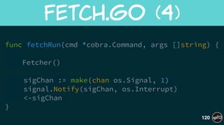 func fetchRun(cmd *cobra.Command, args []string) {
 
Fetcher()
!
sigChan := make(chan os.Signal, 1)
signal.Notify(sigChan, os.Interrupt)
<-sigChan
}
Fetch.go  (4)
120
 