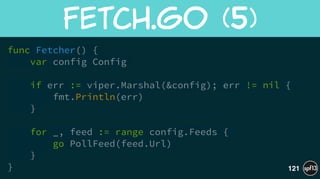 func Fetcher() {
var config Config
if err := viper.Marshal(&config); err != nil {
fmt.Println(err)
}
!
for _, feed := range config.Feeds {
go PollFeed(feed.Url)
}
}
Fetch.go  (5)
121
 