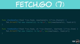 func chanHandler(feed *rss.Feed, newchannels []*rss.Channel) {
fmt.Printf("%d new channel(s) in %sn", len(newchannels), feed.Url)
}
!
func itemHandler(feed *rss.Feed, ch *rss.Channel, newitems []*rss.Item) {
fmt.Printf("%d new item(s) in %sn", len(newitems), feed.Url)
}
Fetch.go  (7)
129
 