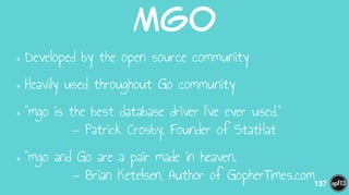 Mgo
•Developed by the open source community
•Heavily used throughout Go community
•"mgo is the best database driver I've ever used." 
— Patrick Crosby, Founder of StatHat
•"mgo and Go are a pair made in heaven. 
— Brian Ketelsen, Author of GopherTimes.com137
 