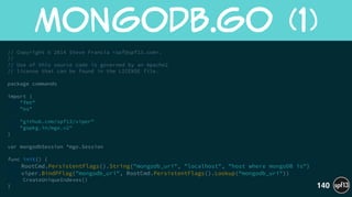 // Copyright © 2014 Steve Francia <spf@spf13.com>.
//
// Use of this source code is governed by an Apache2
// license that can be found in the LICENSE file.
!
package commands
!
import (
"fmt"
"os"
!
"github.com/spf13/viper"
"gopkg.in/mgo.v2"
)
!
var mongodbSession *mgo.Session
!
func init() {
RootCmd.PersistentFlags().String("mongodb_uri", "localhost", "host where mongoDB is")
viper.BindPFlag("mongodb_uri", RootCmd.PersistentFlags().Lookup(“mongodb_uri"))
CreateUniqueIndexes()
}
MongoDB.go  (1)
140
 