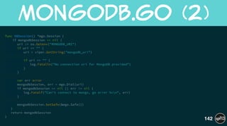 func DBSession() *mgo.Session {
if mongodbSession == nil {
uri := os.Getenv("MONGODB_URI")
if uri == "" {
uri = viper.GetString("mongodb_uri")
!
if uri == "" {
log.Fatalln("No connection uri for MongoDB provided")
}
}
!
var err error
mongodbSession, err = mgo.Dial(uri)
if mongodbSession == nil || err != nil {
log.Fatalf("Can't connect to mongo, go error %vn", err)
}
!
mongodbSession.SetSafe(&mgo.Safe{})
}
return mongodbSession
}
MongoDB.go  (2)
142
 