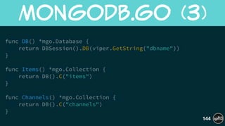 !
func DB() *mgo.Database {
return DBSession().DB(viper.GetString("dbname"))
}
!
func Items() *mgo.Collection {
return DB().C("items")
}
!
func Channels() *mgo.Collection {
return DB().C("channels")
}
MongoDB.go  (3)
144
 