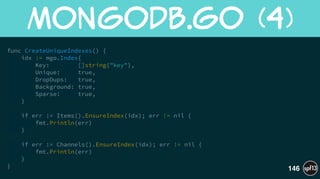 func CreateUniqueIndexes() {
idx := mgo.Index{
Key: []string{"key"},
Unique: true,
DropDups: true,
Background: true,
Sparse: true,
}
!
if err := Items().EnsureIndex(idx); err != nil {
fmt.Println(err)
}
!
if err := Channels().EnsureIndex(idx); err != nil {
fmt.Println(err)
}
}
MongoDB.go  (4)
146
 
