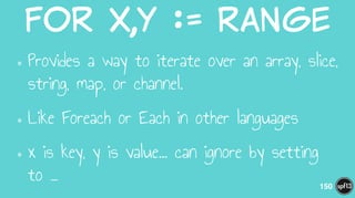 for  x,y  :=  range
•Provides a way to iterate over an array, slice,
string, map, or channel.
•Like Foreach or Each in other languages
•x is key, y is value… can ignore by setting
to _ 150
 