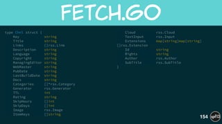 type Chnl struct {
Key string
Title string
Links []rss.Link
Description string
Language string
Copyright string
ManagingEditor string
WebMaster string
PubDate string
LastBuildDate string
Docs string
Categories []*rss.Category
Generator rss.Generator
TTL int
Rating string
SkipHours []int
SkipDays []int
Image rss.Image
ItemKeys []string
Cloud rss.Cloud
TextInput rss.Input
Extensions map[string]map[string]
[]rss.Extension
Id string
Rights string
Author rss.Author
SubTitle rss.SubTitle
}
fetch.go
154
 