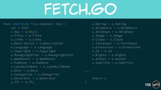 func chnlify(o *rss.Channel) Chnl {
var x Chnl
x.Key = o.Key()
x.Title = o.Title
x.Links = o.Links
x.Description = o.Description
x.Language = o.Language
x.Copyright = o.Copyright
x.ManagingEditor = o.ManagingEditor
x.WebMaster = o.WebMaster
x.PubDate = o.PubDate
x.LastBuildDate = o.LastBuildDate
x.Docs = o.Docs
x.Categories = o.Categories
x.Generator = o.Generator
x.TTL = o.TTL
x.Rating = o.Rating
x.SkipHours = o.SkipHours
x.SkipDays = o.SkipDays
x.Image = o.Image
x.Cloud = o.Cloud
x.TextInput = o.TextInput
x.Extensions = o.Extensions
x.Id = o.Id
x.Rights = o.Rights
x.Author = o.Author
x.SubTitle = o.SubTitle
!
...
!
return x
}
fetch.go
155
 