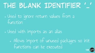 The  Blank  Identifier  ‘_’
•Used to ignore return values from a
function
•Used with imports as an alias
• Allows import of unused packages so init
functions can be executed 158
 