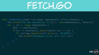 func chanHandler(feed *rss.Feed, newchannels []*rss.Channel) {
fmt.Printf("%d new channel(s) in %sn", len(newchannels), feed.Url)
for _, ch := range newchannels {
chnl := chnlify(ch)
if err := Channels().Insert(chnl); err != nil {
if !strings.Contains(err.Error(), "E11000") {
fmt.Printf("Database error. Err: %v", err)
}
}
}
}
fetch.go
159
 