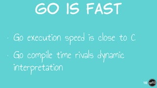 Go  is  Fast
• Go execution speed is close to C
• Go compile time rivals dynamic
interpretation
16
 