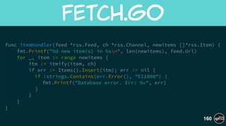 func itemHandler(feed *rss.Feed, ch *rss.Channel, newitems []*rss.Item) {
fmt.Printf("%d new item(s) in %sn", len(newitems), feed.Url)
for _, item := range newitems {
itm := itmify(item, ch)
if err := Items().Insert(itm); err != nil {
if !strings.Contains(err.Error(), "E11000") {
fmt.Printf("Database error. Err: %v", err)
}
}
}
}
fetch.go
160
 
