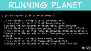 ❯ go run dagobah.go fetch --rsstimeout=1 
 
15 new item(s) in http://spf13.com/index.xml 
1 new channel(s) in http://spf13.com/index.xml 
Sleeping for 300 seconds on http://spf13.com/index.xml 
25 new item(s) in http://www.goinggo.net/feeds/posts/default 
1 new channel(s) in http://www.goinggo.net/feeds/posts/default 
Sleeping for 300 seconds on http://www.goinggo.net/feeds/posts/
default 
10 new item(s) in http://dave.cheney.net/feed 
1 new channel(s) in http://dave.cheney.net/feed 
Sleeping for 299 seconds on http://dave.cheney.net/feed 
Running  planet
164
 