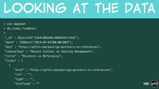 > use dagobah
> db.items.findOne()
{
"_id" : ObjectId("53b4c08bddbc460a933cf3ed"),
"date" : ISODate("2014-07-01T00:00:00Z"),
"key" : "http://spf13.com/post/go-pointers-vs-references",
"channelkey" : "Recent Content on Hacking Management",
"title" : "Pointers vs References",
"links" : [
{
"href" : "http://spf13.com/post/go-pointers-vs-references",
"rel" : "",
"type" : "",
"hreflang" : ""
Looking  at  the  Data
165
 