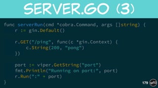 func serverRun(cmd *cobra.Command, args []string) {
r := gin.Default()
!
r.GET("/ping", func(c *gin.Context) {
c.String(200, "pong")
})
!
port := viper.GetString("port")
fmt.Println("Running on port:", port)
r.Run(":" + port)
}
server.go  (3)
179
 
