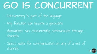 Go  is  Concurrent
• Concurrency is part of the language
• Any function can become a goroutine
• Goroutines run concurrently, communicate through
channels
• Select waits for communication on any of a set of
channels 18
 