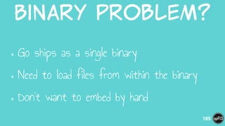 Binary  Problem?
•Go ships as a single binary
•Need to load files from within the binary
•Don’t want to embed by hand
185
 