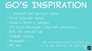Go’s  Inspiration
•C: statement and expression syntax
•Pascal: declaration syntax
•Modula 2, Oberon 2: packages
•CSP, Occam, Newsqueak, Limbo, Alef: concurrency
•BCPL: the semicolon rule
•Smalltalk: methods
•Newsqueak: <-, :=
•APL: iota
19
… AND lessons good and bad from all those plus:
C++, C#, Java, JavaScript, LISP, Python, Scala, ...
 