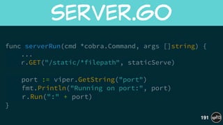 func serverRun(cmd *cobra.Command, args []string) {
... 
r.GET("/static/*filepath", staticServe)
!
port := viper.GetString("port")
fmt.Println("Running on port:", port)
r.Run(":" + port)
}
server.go
191
 