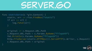 func staticServe(c *gin.Context) {
static, err := rice.FindBox("static")
if err != nil {
log.Fatal(err)
}
!
original := c.Request.URL.Path
c.Request.URL.Path = c.Params.ByName("filepath")
fmt.Println(c.Params.ByName("filepath"))
http.FileServer(static.HTTPBox()).ServeHTTP(c.Writer, c.Request)
c.Request.URL.Path = original
}
server.go
192
 