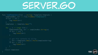 func loadTemplates(list ...string) *template.Template {
templateBox, err := rice.FindBox("templates")
if err != nil {
log.Fatal(err)
}
templates := template.New("")
!
for _, x := range list {
templateString, err := templateBox.String(x)
if err != nil {
log.Fatal(err)
}
!
// get file contents as string
_, err = templates.New(x).Parse(templateString)
if err != nil {
log.Fatal(err)
}
}
return templates
}
server.go
194
 