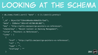 > db.items.find().sort({ "date" : -1 }).limit(1).pretty()
{
"_id" : ObjectId("53b4c08bddbc460a933cf3ed"),
"date" : ISODate("2014-07-01T00:00:00Z"),
"key" : "http://spf13.com/post/go-pointers-vs-references",
"channelkey" : "Recent Content on Hacking Management",
"title" : "Pointers vs References",
"links" : [
{
"href" : "http://spf13.com/post/go-pointers-vs-references",
"rel" : "",
"type" : "",
"hreflang" : ""
}
Looking  at  the  Schema
204
 
