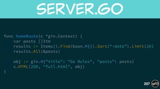 func homeRoute(c *gin.Context) {
var posts []Itm
results := Items().Find(bson.M{}).Sort("-date").Limit(20)
results.All(&posts)
!
obj := gin.H{"title": "Go Rules", "posts": posts}
c.HTML(200, "full.html", obj)
}
server.go
207
 