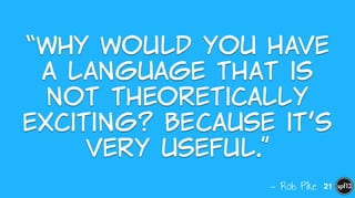 — Rob Pike
“Why  would  you  have  
a  language  that  is  
not  theoretically  
exciting?  Because  it’s  
very  useful.”
21
 