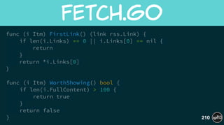 func (i Itm) FirstLink() (link rss.Link) {
if len(i.Links) == 0 || i.Links[0] == nil {
return
}
return *i.Links[0]
}
!
func (i Itm) WorthShowing() bool {
if len(i.FullContent) > 100 {
return true
}
return false
}
fetch.go
210
 