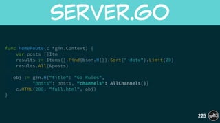 func homeRoute(c *gin.Context) {
var posts []Itm
results := Items().Find(bson.M{}).Sort("-date").Limit(20)
results.All(&posts)
!
obj := gin.H{"title": "Go Rules",  
"posts": posts, "channels": AllChannels()}
c.HTML(200, "full.html", obj)
}
server.go
225
 
