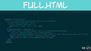 ...
<section id="channel-list"  
class="ui large inverted vertical menu tab" data-tab=“channels">
<a class="item js-navigate" href="/" >!
<i class="external home icon"></i>!
<span class="ui name" href=""> All </span>!
</a>!
{{ range $channel := .channels }}!
<div class="item js-navigate-channel" data-href="/channel/{{$channel.Key}}"  
data-key="{{$channel.Key}}" style="cursor:pointer;">!
<a href="{{$channel.HomePage}}" class="ui float right"><i class="external url sign icon"></i></a>!
<span class="ui name" href=""> {{$channel.Title}} </span>!
<span class="ui label">{{ len $channel.Links }}</span>!
</div>!
{{end}}!
</section>
...
full.html
226
 