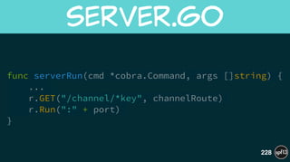 func serverRun(cmd *cobra.Command, args []string) {
...
r.GET("/channel/*key", channelRoute)
r.Run(":" + port)
}
server.go
228
 