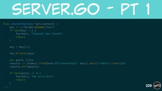 func channelRoute(c *gin.Context) {
key := c.Params.ByName("key")
if len(key) < 2 {
four04(c, "Channel Not Found")
return
}
!
key = key[1:]
!
fmt.Println(key)
!
var posts []Itm
results := Items().Find(bson.M{"channelkey": key}).Sort("-date").Limit(20)
results.All(&posts)
!
if len(posts) == 0 {
four04(c, "No Articles")
return
}
...
server.go  -  pt  1
229
 