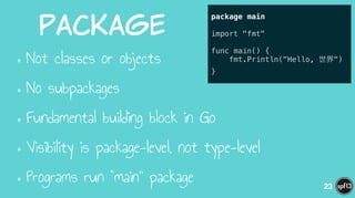 Package
•Not classes or objects
•No subpackages
•Fundamental building block in Go
•Visibility is package-level, not type-level
•Programs run “main” package 23
package main
!
import "fmt"
!
func main() {
fmt.Println("Hello, 世界")
}
 