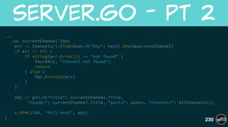 ... 
var currentChannel Chnl
err := Channels().Find(bson.M{"key": key}).One(&currentChannel)
if err != nil {
if string(err.Error()) == "not found" {
four04(c, "Channel not found")
return
} else {
fmt.Println(err)
}
}
!
obj := gin.H{"title": currentChannel.Title,
"header": currentChannel.Title, "posts": posts, "channels": AllChannels()}
!
c.HTML(200, "full.html", obj)
}
server.go  -  pt  2
230
 