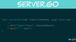 func serverRun(cmd *cobra.Command, args []string) {
...
r.GET("/post/*key", channelRoute)
r.Run(":" + port)
}
server.go
232
 