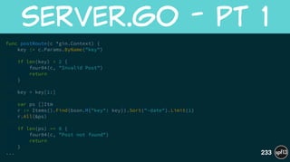 func postRoute(c *gin.Context) {
key := c.Params.ByName("key")
!
if len(key) < 2 {
four04(c, "Invalid Post")
return
}
!
key = key[1:]
!
var ps []Itm
r := Items().Find(bson.M{"key": key}).Sort("-date").Limit(1)
r.All(&ps)
!
if len(ps) == 0 {
four04(c, "Post not found")
return
}
...
server.go  -  Pt  1
233
 