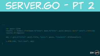 ... 
!
var posts []Itm
results := Items().Find(bson.M{"date": bson.M{"$lte": ps[0].Date}}).Sort("-date").Limit(20)
results.All(&posts)
!
obj := gin.H{"title": ps[0].Title, "posts": posts, "channels": AllChannels()}
!
c.HTML(200, "full.html", obj)
}
server.go  -  Pt  2
234
 