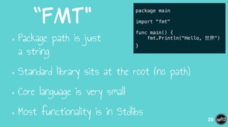 “fmt"
•Package path is just  
a string
•Standard library sits at the root (no path)
•Core language is very small
•Most functionality is in Stdlibs
25
package main
!
import "fmt"
!
func main() {
fmt.Println("Hello, 世界")
}
 