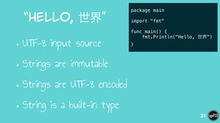 “Hello,  世界”
•UTF-8 input source
•Strings are immutable
•Strings are UTF-8 encoded
•String is a built-in type
31
package main
!
import "fmt"
!
func main() {
fmt.Println("Hello, 世界")
}
 